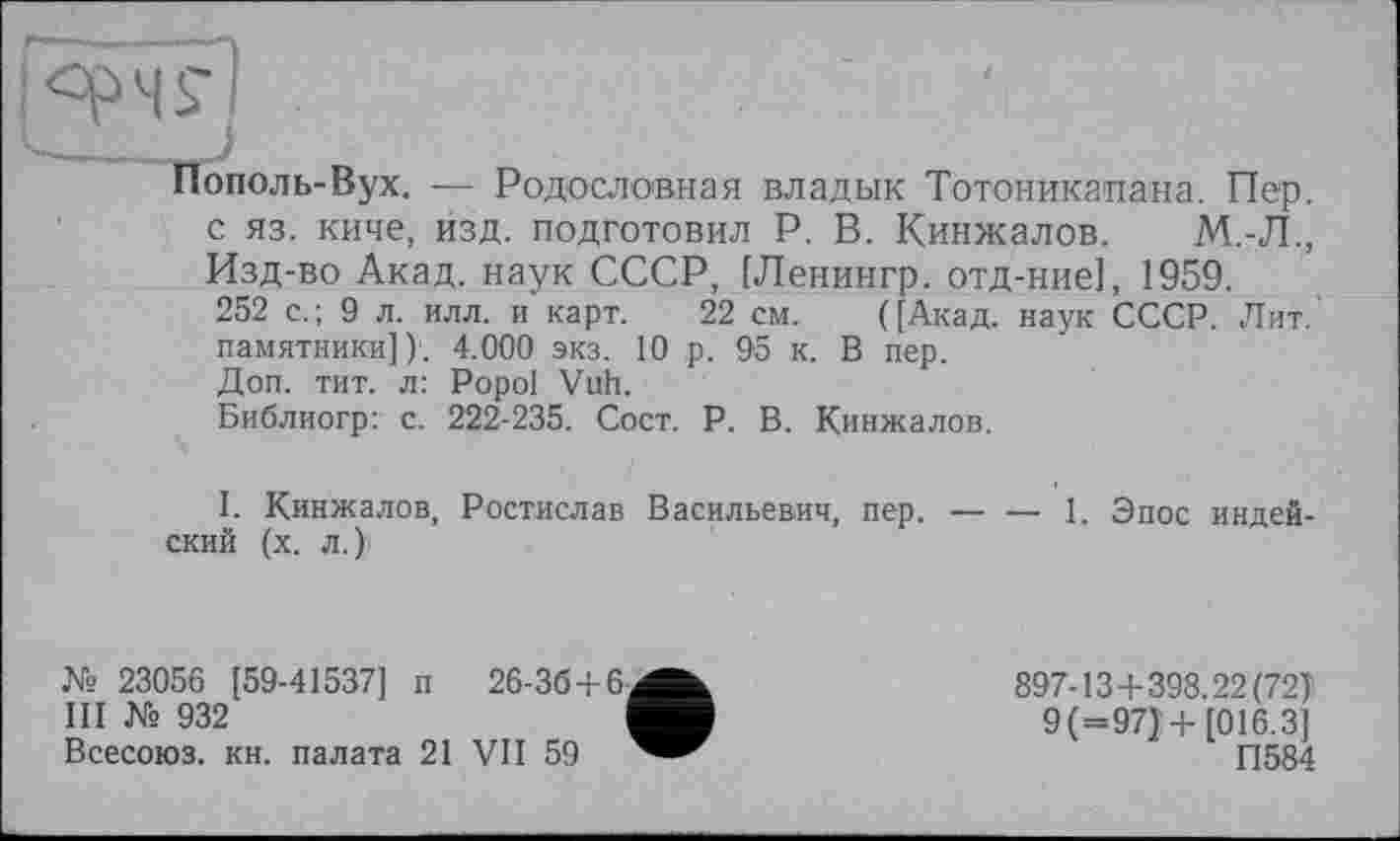 ﻿ополь-Вух. — Родословная владык Тотоникапана. Пер. с яз. киче, изд. подготовил Р. В. Кинжалов. М.-Л., Изд-во Акад, наук СССР, [Ленингр. отд-ние], 1959.
252 с.; 9 л. илл. и карт. 22 см. ([Акад, наук СССР. Лит. памятники]); 4.000 экз. 10 ,р. 95 к. В пер.
Доп. тит. л: Popol Vuh.
Библиогр: с. 222-235. Сост. Р. В. Кинжалов.
I. Кинжалов, Ростислав Васильевич, пер. — — 1. Эпос индейский (х. Л.)'
№ 23056 [59-41537] п 26-36+6
III № 932
Всесоюз. кн. палата 21 VII 59
897-13+398.22(72)
9 (=97)+[016.3] П584